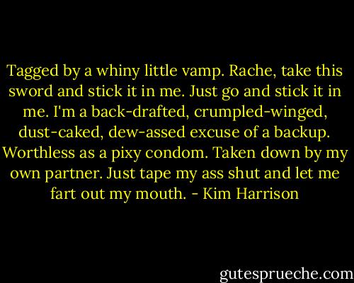 Tagged by a whiny little vamp. Rache, take this sword and stick it in me. Just go and stick it in me. I'm a back-drafted, crumpled-winged, dust-caked, dew-assed excuse of a backup. Worthless as a pixy condom. Taken down by my own partner. Just tape my ass shut and let me fart out my mouth. - Kim Harrison