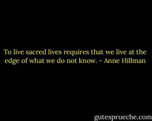 To live sacred lives requires that we live at the edge of what we do not know. - Anne Hillman