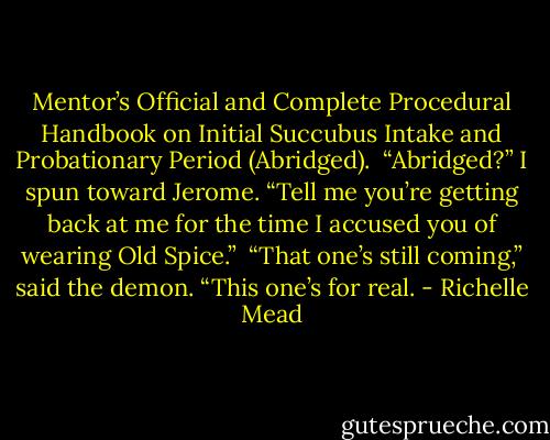 Mentor’s Official and Complete Procedural Handbook on Initial Succubus Intake and Probationary Period (Abridged).<br /><br />“Abridged?” I spun toward Jerome. “Tell me you’re getting back at me for the time I accused you of wearing Old Spice.”<br /><br />“That one’s still coming,” said the demon. “This one’s for real. - Richelle Mead