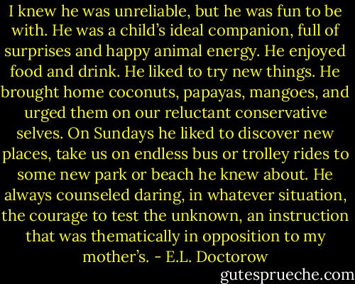 I knew he was unreliable, but he was fun to be with. He was a child’s ideal companion, full of surprises and happy animal energy. He enjoyed food and drink. He liked to try new things. He brought home coconuts, papayas, mangoes, and urged them on our reluctant conservative selves. On Sundays he liked to discover new places, take us on endless bus or trolley rides to some new park or beach he knew about. He always counseled daring, in whatever situation, the courage to test the unknown, an instruction that was thematically in opposition to my mother’s. - E.L. Doctorow