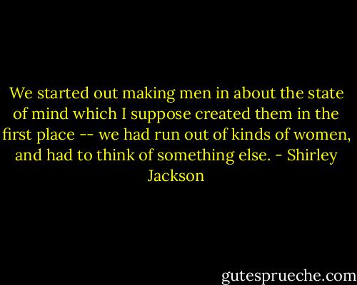 We started out making men in about the state of mind which I suppose created them in the first place -- we had run out of kinds of women, and had to think of something else. - Shirley Jackson
