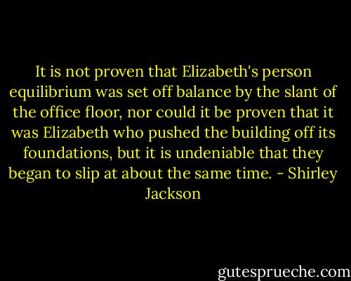 It is not proven that Elizabeth's person equilibrium was set off balance by the slant of the office floor, nor could it be proven that it was Elizabeth who pushed the building off its foundations, but it is undeniable that they began to slip at about the same time. - Shirley Jackson