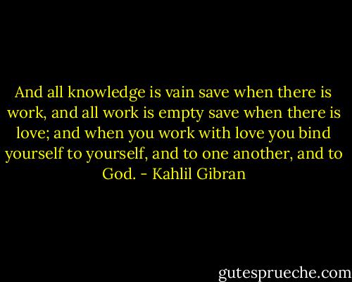 And all knowledge is vain save when there is work, and all work is empty save when there is love; and when you work with love you bind yourself to yourself, and to one another, and to God. - Kahlil Gibran
