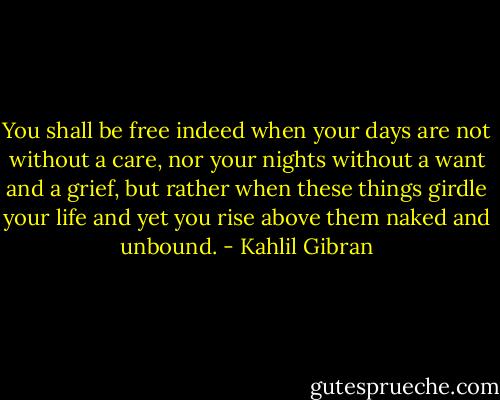 You shall be free indeed when your days are not without a care, nor your nights without a want and a grief, but rather when these things girdle your life and yet you rise above them naked and unbound. - Kahlil Gibran