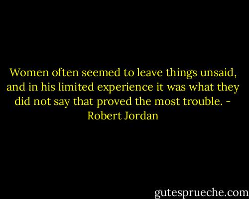 Women often seemed to leave things unsaid, and in his limited experience it was what they did not say that proved the most trouble. - Robert Jordan