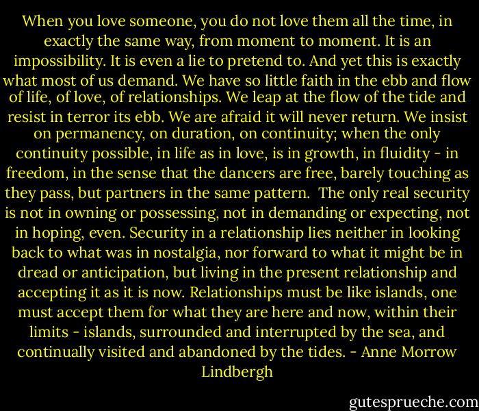 When you love someone, you do not love them all the time, in exactly the same way, from moment to moment. It is an impossibility. It is even a lie to pretend to. And yet this is exactly what most of us demand. We have so little faith in the ebb and flow of life, of love, of relationships. We leap at the flow of the tide and resist in terror its ebb. We are afraid it will never return. We insist on permanency, on duration, on continuity; when the only continuity possible, in life as in love, is in growth, in fluidity - in freedom, in the sense that the dancers are free, barely touching as they pass, but partners in the same pattern.<br /><br />The only real security is not in owning or possessing, not in demanding or expecting, not in hoping, even. Security in a relationship lies neither in looking back to what was in nostalgia, nor forward to what it might be in dread or anticipation, but living in the present relationship and accepting it as it is now. Relationships must be like islands, one must accept them for what they are here and now, within their limits - islands, surrounded and interrupted by the sea, and continually visited and abandoned by the tides. - Anne Morrow Lindbergh