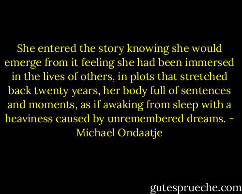 She entered the story knowing she would emerge from it feeling she had been immersed in the lives of others, in plots that stretched back twenty years, her body full of sentences and moments, as if awaking from sleep with a heaviness caused by unremembered dreams. - Michael Ondaatje