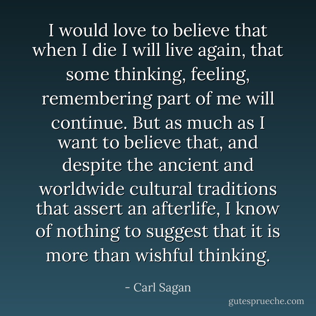 I would love to believe that when I die I will live again, that some thinking, feeling, remembering part of me will continue. But as much as I want to believe that, and despite the ancient and worldwide cultural traditions that assert an afterlife, I know of nothing to suggest that it is more than wishful thinking. - Carl Sagan