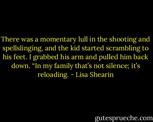 There was a momentary lull in the shooting and spellslinging, and the kid started scrambling to his feet. I grabbed his arm and pulled him back down. “In my family that’s not silence; it’s reloading. - Lisa Shearin
