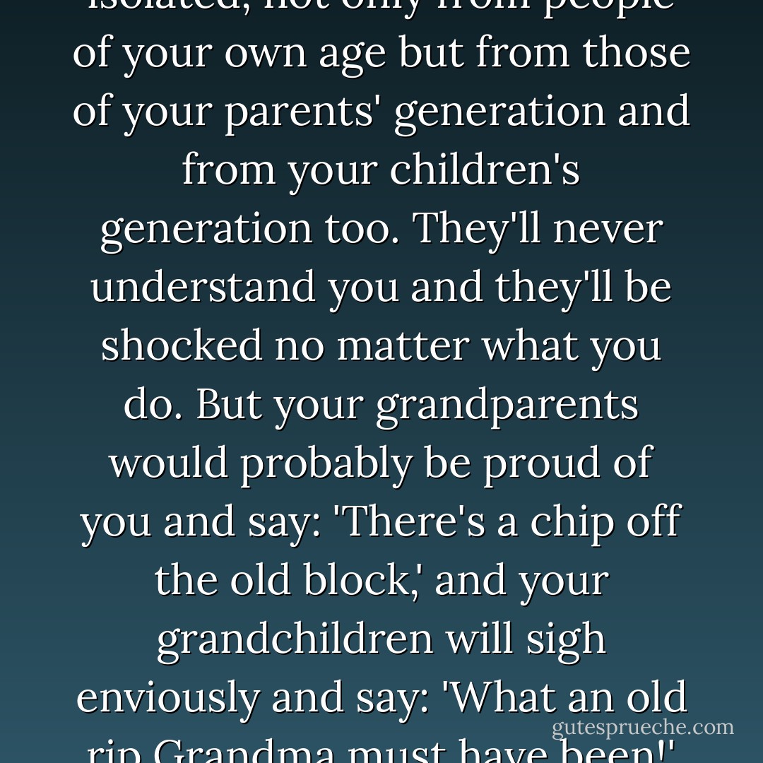Make up your mind to this. If you are different, you are isolated, not only from people of your own age but from those of your parents' generation and from your children's generation too. They'll never understand you and they'll be shocked no matter what you do. But your grandparents would probably be proud of you and say: 'There's a chip off the old block,' and your grandchildren will sigh enviously and say: 'What an old rip Grandma must have been!' and they'll try to be like you. - Margaret Mitchell