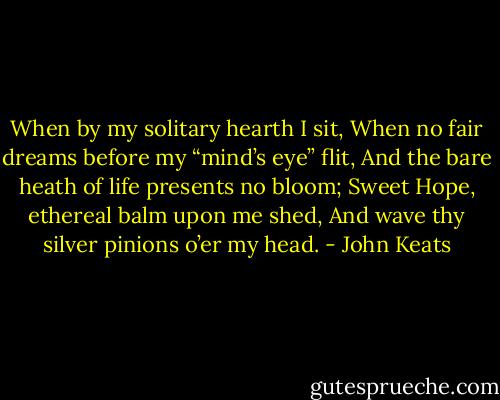 When by my solitary hearth I sit,<br />When no fair dreams before my “mind’s eye” flit,<br />And the bare heath of life presents no bloom;<br />Sweet Hope, ethereal balm upon me shed,<br />And wave thy silver pinions o’er my head. - John Keats