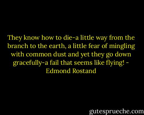 They know how to die-a little way from the branch to the earth, a little fear of mingling with common dust and yet they go down gracefully-a fail that seems like flying! - Edmond Rostand