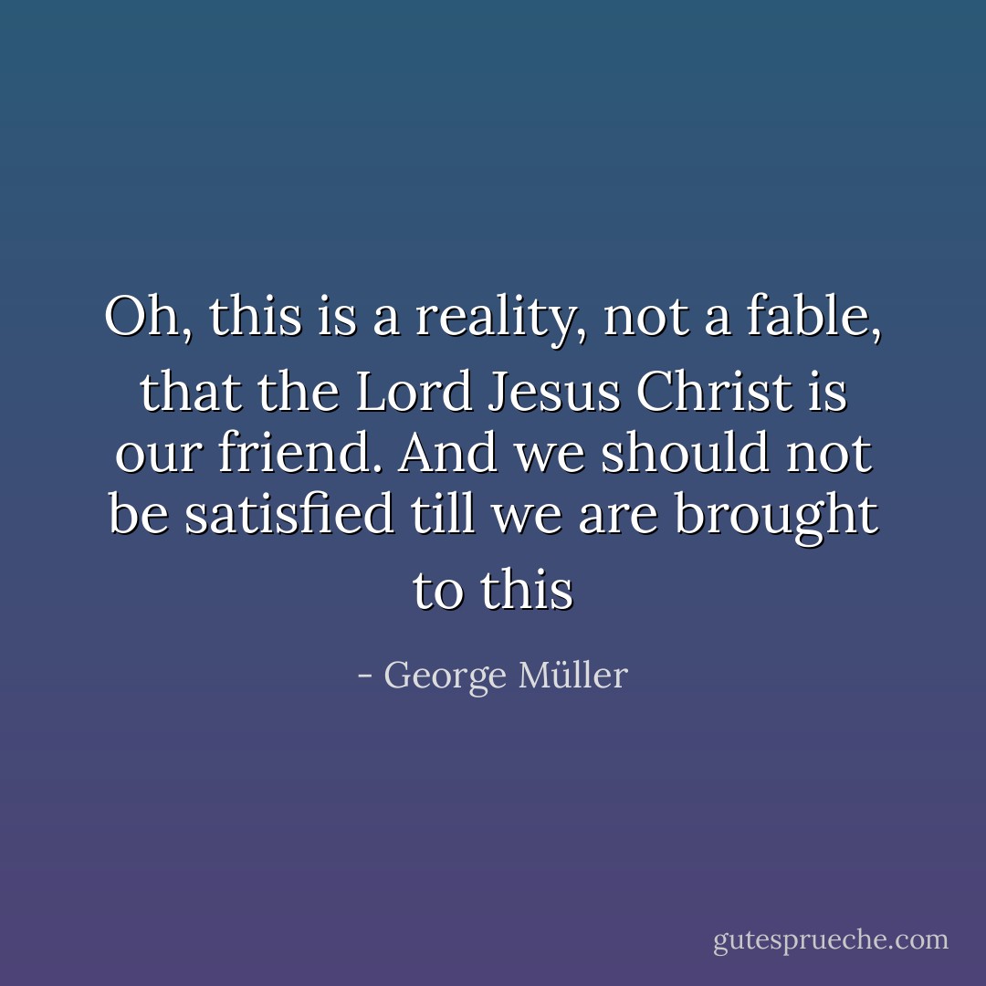 Oh, this is a reality, not a fable, that the Lord Jesus Christ is our friend. And we should not be satisfied till we are brought to this - George Müller