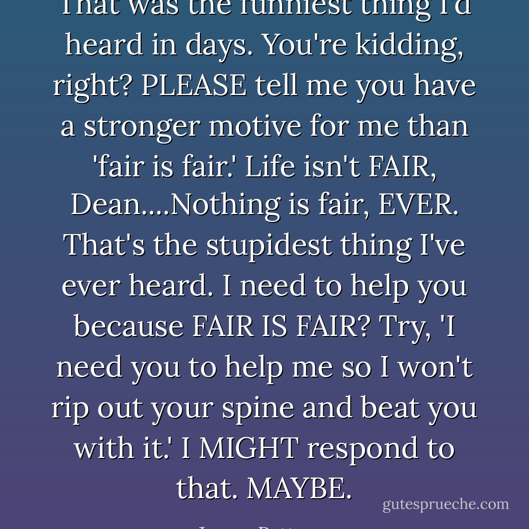 That was the funniest thing I'd heard in days.<br />You're kidding, right? PLEASE tell me you have a stronger motive for me than 'fair is fair.' Life isn't FAIR, Dean....Nothing is fair, EVER. That's the stupidest thing I've ever heard. I need to help you because FAIR IS FAIR? Try, 'I need you to help me so I won't rip out your spine and beat you with it.' I MIGHT respond to that. MAYBE. - James Patterson