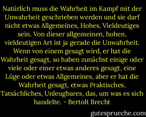 Natürlich muss die Wahrheit im Kampf mit der Unwahrheit geschrieben werden und sie darf nicht etwas Allgemeines, Hohes, Vieldeutiges sein. Von dieser allgemeinen, hohen, vieldeutigen Art ist ja gerade die Unwahrheit. Wenn von einem gesagt wird, er hat die Wahrheit gesagt, so haben zunächst einige oder viele oder einer etwas anderes gesagt, eine Lüge oder etwas Allgemeines, aber er hat die Wahrheit gesagt, etwas Praktisches, Tatsächliches, Unleugbares, das, um was es sich handelte. - Bertolt Brecht