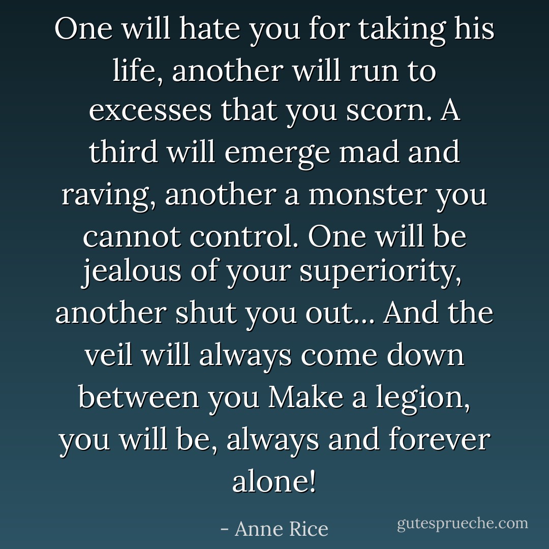 One will hate you for taking his life, another will run to excesses that you scorn. A third will emerge mad and raving, another a monster you cannot control. One will be jealous of your superiority, another shut you out... And the veil will always come down between you Make a legion, you will be, always and forever alone! - Anne Rice