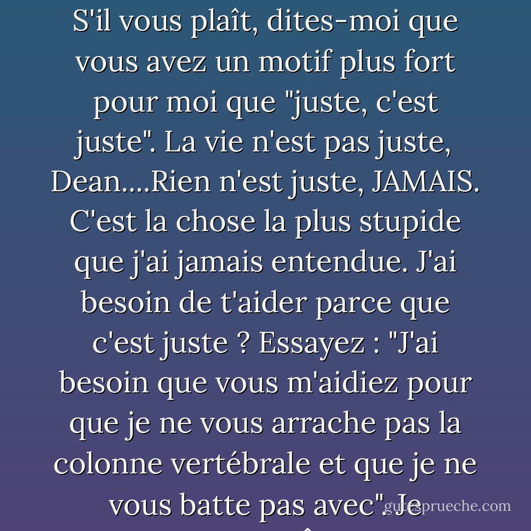 C'est la chose la plus drôle que j'ai entendue depuis des jours.<br />Vous plaisantez, n'est-ce pas ? S'il vous plaît, dites-moi que vous avez un motif plus fort pour moi que "juste, c'est juste". La vie n'est pas juste, Dean....Rien n'est juste, JAMAIS. C'est la chose la plus stupide que j'ai jamais entendue. J'ai besoin de t'aider parce que c'est juste ? Essayez : "J'ai besoin que vous m'aidiez pour que je ne vous arrache pas la colonne vertébrale et que je ne vous batte pas avec". Je répondrai PEUT-ÊTRE à cela. PEUT-ÊTRE. - James Patterson