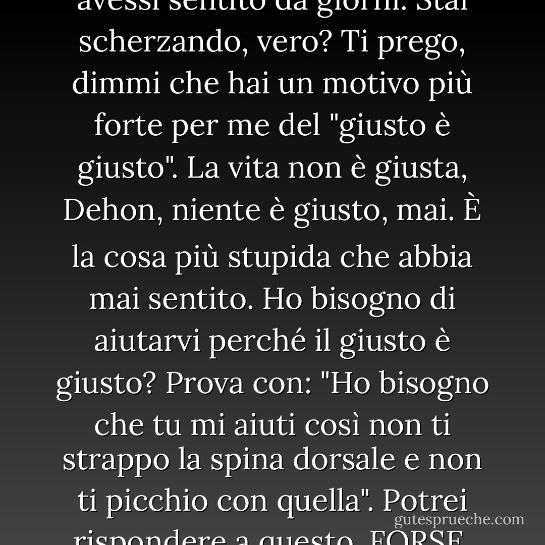 Era la cosa più divertente che avessi sentito da giorni.<br />Stai scherzando, vero? Ti prego, dimmi che hai un motivo più forte per me del "giusto è giusto". La vita non è giusta, Dehon, niente è giusto, mai. È la cosa più stupida che abbia mai sentito. Ho bisogno di aiutarvi perché il giusto è giusto? Prova con: "Ho bisogno che tu mi aiuti così non ti strappo la spina dorsale e non ti picchio con quella". Potrei rispondere a questo. FORSE. - James Patterson