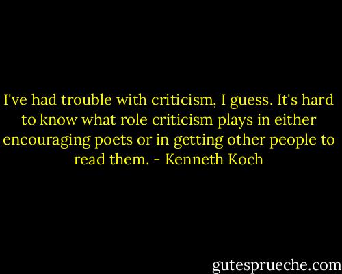I've had trouble with criticism, I guess. It's hard to know what role criticism plays in either encouraging poets or in getting other people to read them. - Kenneth Koch