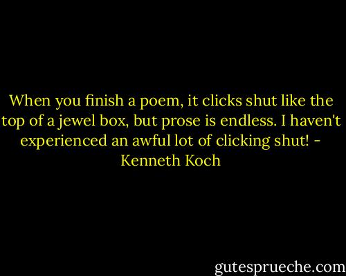 When you finish a poem, it clicks shut like the top of a jewel box, but prose is endless. I haven't experienced an awful lot of clicking shut! - Kenneth Koch