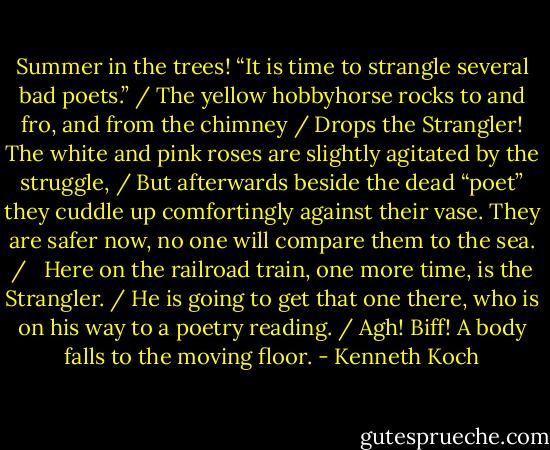 Summer in the trees! “It is time to strangle several bad poets.” /<br />The yellow hobbyhorse rocks to and fro, and from the chimney / Drops the Strangler! The white and pink roses are slightly agitated by the struggle, / But afterwards beside the dead “poet” they cuddle up comfortingly against their vase. They are safer now, no one will compare them to the sea. / <br /><br />Here on the railroad train, one more time, is the Strangler. / He is going to get that one there, who is on his way to a poetry reading. / Agh! Biff! A body falls to the moving floor. - Kenneth Koch