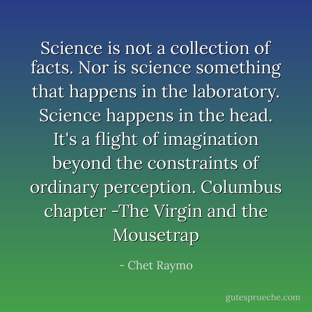 Science is not a collection of facts. Nor is science something that happens in the laboratory. Science happens in the head. It's a flight of imagination beyond the constraints of ordinary perception. Columbus chapter -The Virgin and the Mousetrap - Chet Raymo