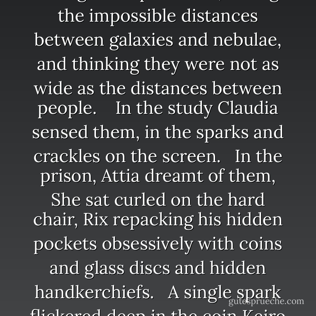 The Stars.<br /> Jared slept beneath them, uneasy in the rustling leaves.<br /><br /> From the battlements Finn gazed up at them, seeing the impossible distances between galaxies and nebulae, and thinking they were not as wide as the distances between people. <br /><br /> In the study Claudia sensed them, in the sparks and crackles on the screen.<br /><br /> In the prison, Attia dreamt of them, She sat curled on the hard chair, Rix repacking his hidden pockets obsessively with coins and glass discs and hidden handkerchiefs.<br /><br /> A single spark flickered deep in the coin Keiro spun and caught, spun and caught. - Catherine Fisher