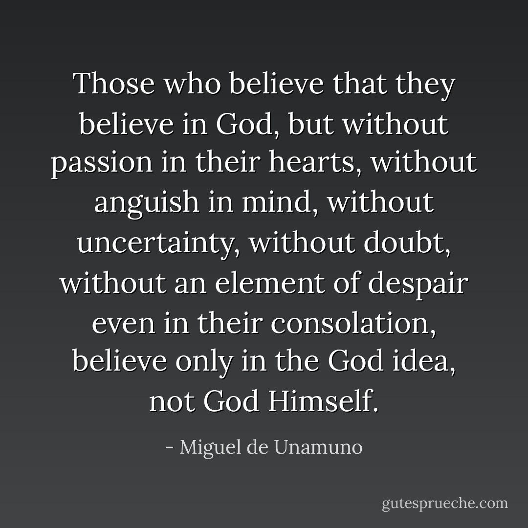 Those who believe that they believe in God, but without passion in their hearts, without anguish in mind, without uncertainty, without doubt, without an element of despair even in their consolation, believe only in the God idea, not God Himself. - Miguel de Unamuno