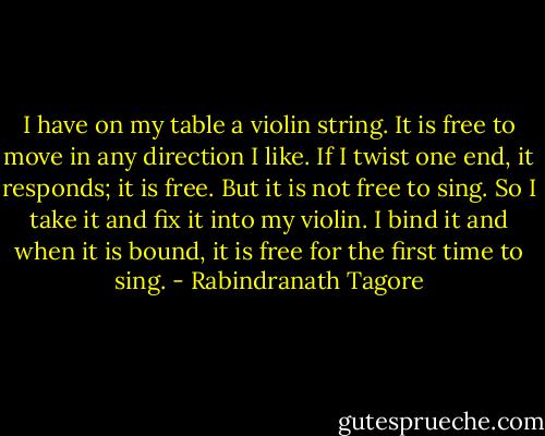 I have on my table a violin string. It is free to move in any direction I like. If I twist one end, it responds; it is free.<br />But it is not free to sing. So I take it and fix it into my violin. I bind it and when it is bound, it is free for the first time to sing. - Rabindranath Tagore
