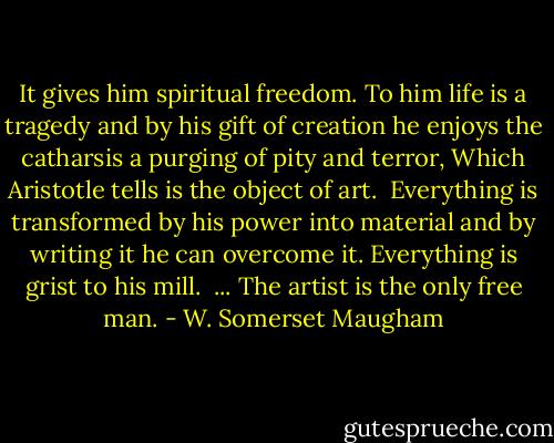 It gives him spiritual freedom. To him life is a tragedy and by his gift of creation he enjoys the catharsis a purging of pity and terror, Which Aristotle tells is the object of art. <br />Everything is transformed by his power into material and by writing it he can overcome it. Everything is grist to his mill. <br />... The artist is the only free man. - W. Somerset Maugham