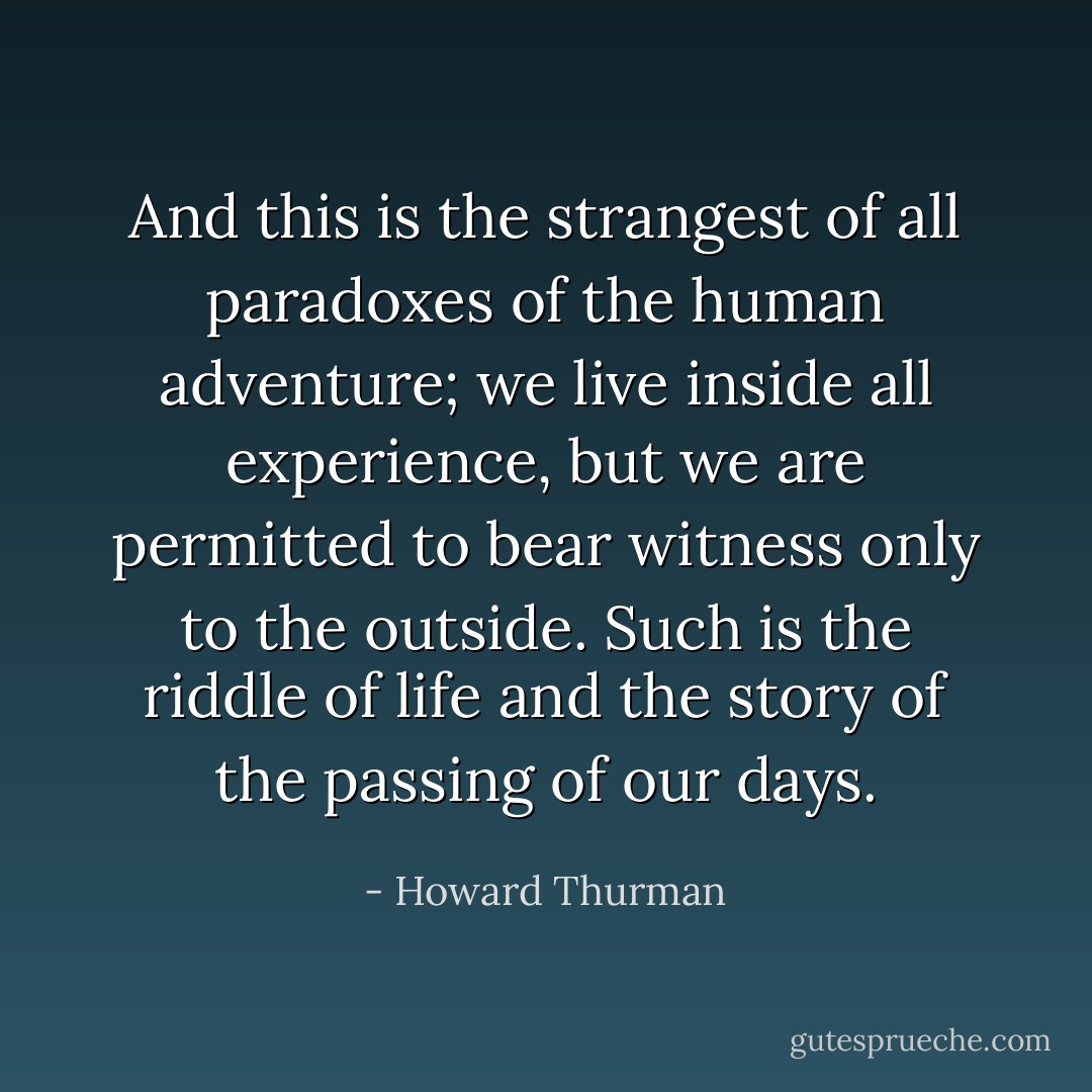 And this is the strangest of all paradoxes of the human adventure; we live inside all experience, but we are permitted to bear witness only to the outside. Such is the riddle of life and the story of the passing of our days. - Howard Thurman