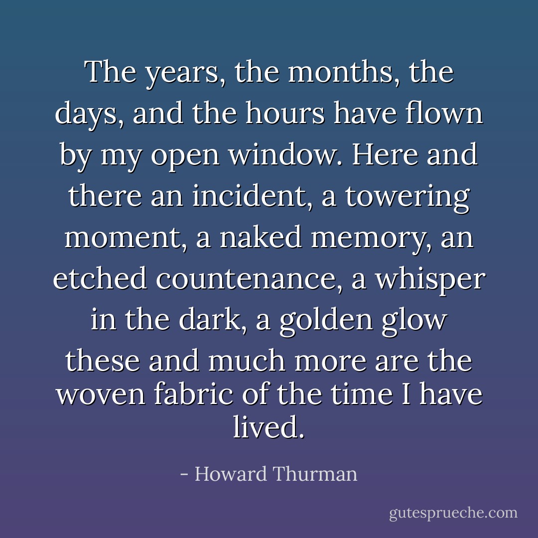 The years, the months, the days, and the hours have flown by my open window. Here and there an incident, a towering moment, a naked memory, an etched countenance, a whisper in the dark, a golden glow these and much more are the woven fabric of the time I have lived. - Howard Thurman