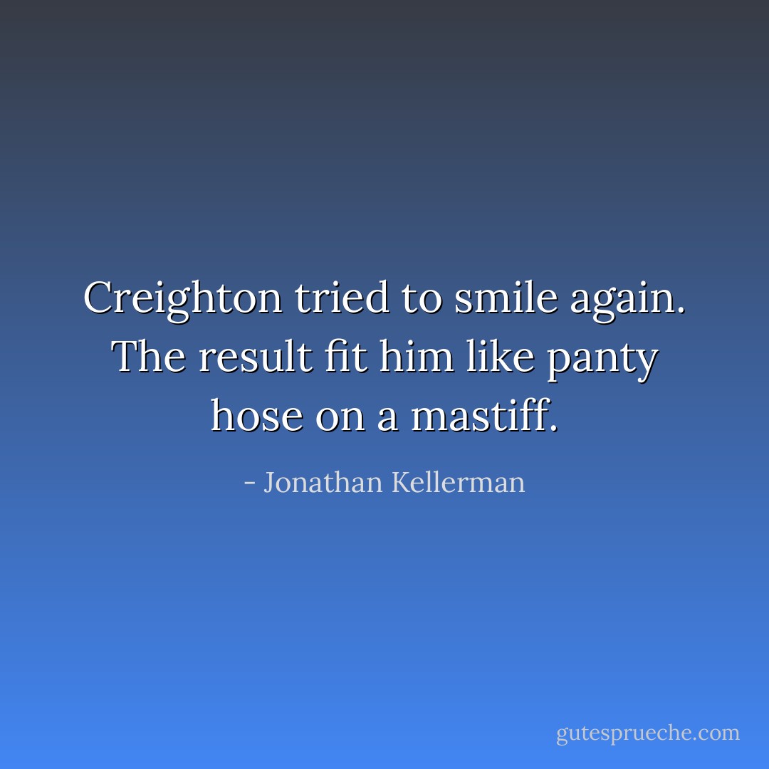 Creighton tried to smile again. The result fit him like panty hose on a mastiff. - Jonathan Kellerman