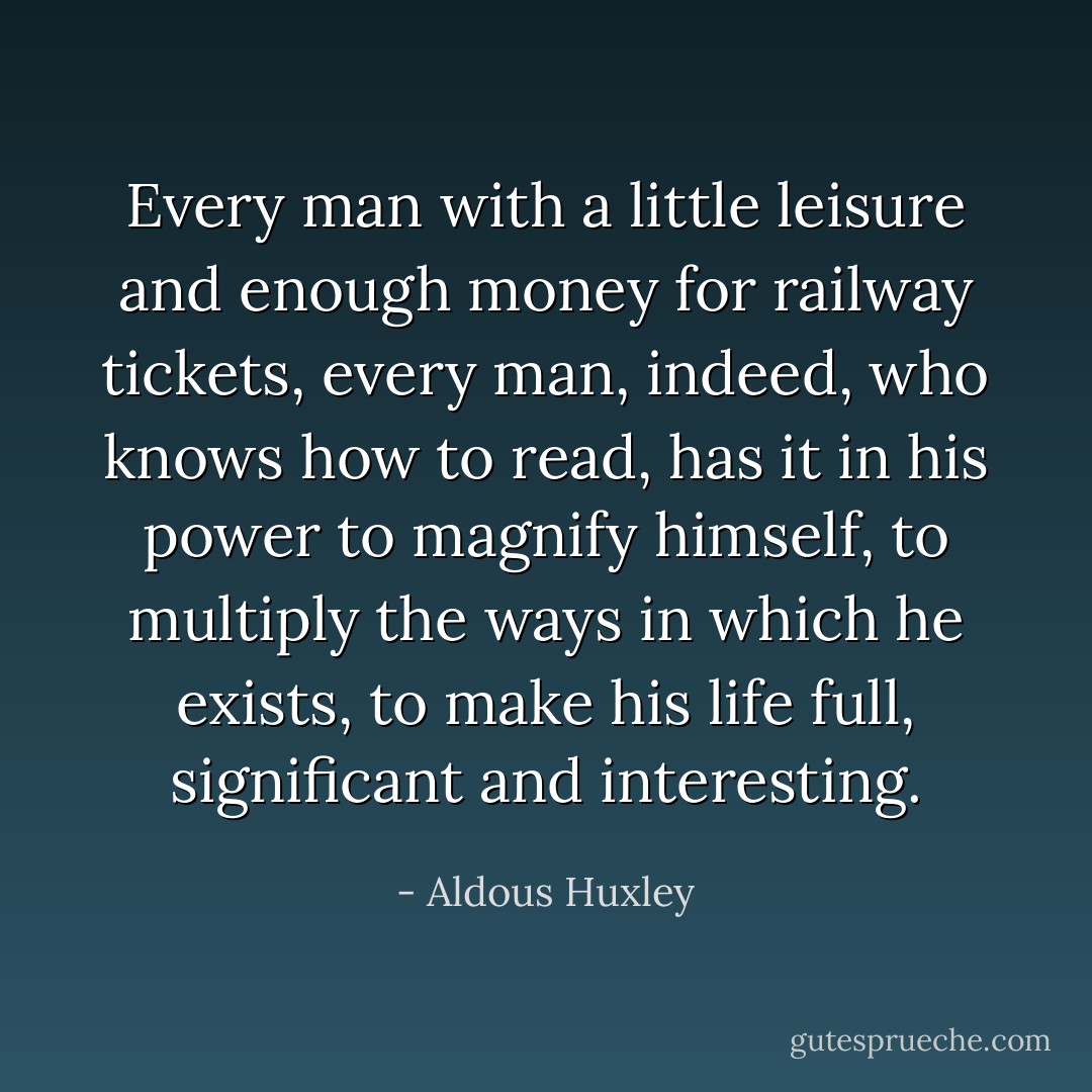 Every man with a little leisure and enough money for railway tickets, every man, indeed, who knows how to read, has it in his power to magnify himself, to multiply the ways in which he exists, to make his life full, significant and interesting. - Aldous Huxley