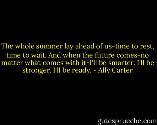 The whole summer lay ahead of us-time to rest, time to wait. And when the future comes-no matter what comes with it-I'll be smarter. I'll be stronger. I'll be ready. - Ally Carter