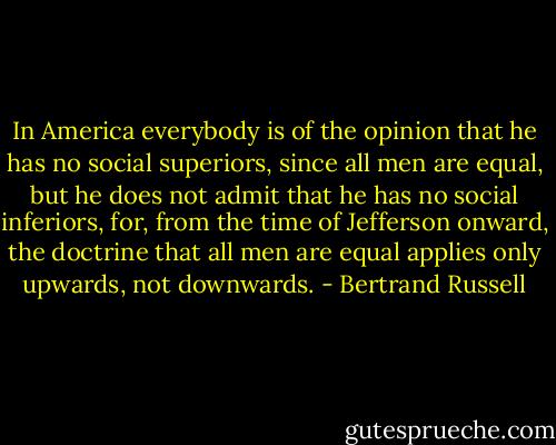 In America everybody is of the opinion that he has no social superiors, since all men are equal, but he does not admit that he has no social inferiors, for, from the time of Jefferson onward, the doctrine that all men are equal applies only upwards, not downwards. - Bertrand Russell