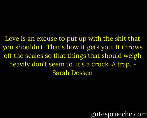 Love is an excuse to put up with the shit that you shouldn't. That's how it gets you. It throws off the scales so that things that should weigh heavily don't seem to. It's a crock. A trap. - Sarah Dessen