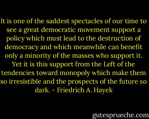 It is one of the saddest spectacles of our time to see a great democratic movement support a policy which must lead to the destruction of democracy and which meanwhile can benefit only a minority of the masses who support it. Yet it is this support from the Left of the tendencies toward monopoly which make them so irresistible and the prospects of the future so dark. - Friedrich A. Hayek