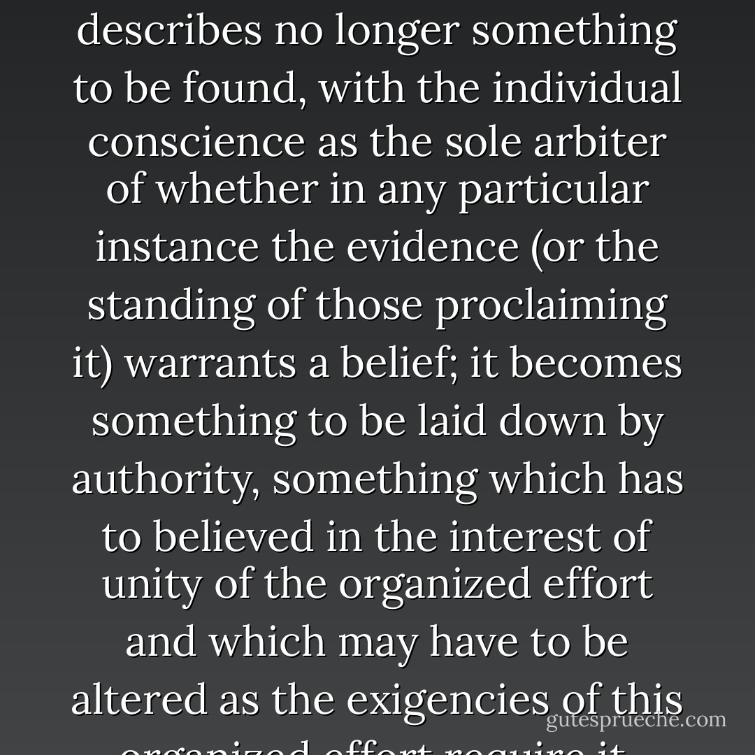 The word 'truth' itself ceases to have its old meaning. It describes no longer something to be found, with the individual conscience as the sole arbiter of whether in any particular instance the evidence (or the standing of those proclaiming it) warrants a belief; it becomes something to be laid down by authority, something which has to believed in the interest of unity of the organized effort and which may have to be altered as the exigencies of this organized effort require it. - Friedrich A. Hayek