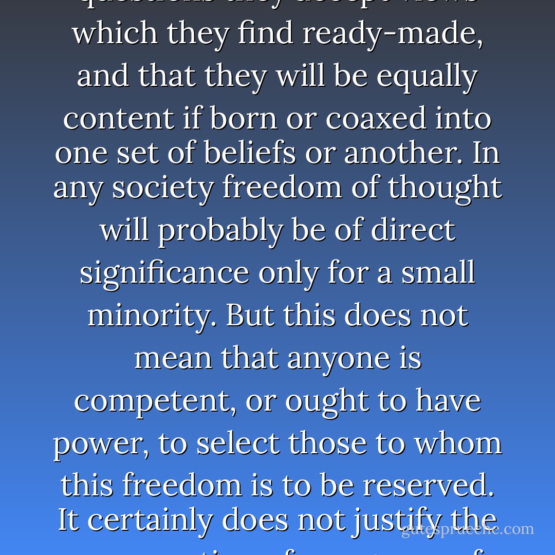 Probably it is true enough that the great majority are rarely capable of thinking independently, that on most questions they accept views which they find ready-made, and that they will be equally content if born or coaxed into one set of beliefs or another. In any society freedom of thought will probably be of direct significance only for a small minority. But this does not mean that anyone is competent, or ought to have power, to select those to whom this freedom is to be reserved. It certainly does not justify the presumption of any group of people to claim the right to determine what people ought to think or believe. - Friedrich A. Hayek