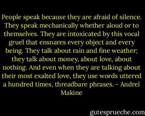 People speak because they are afraid of silence. They speak mechanically whether aloud or to themselves. They are intoxicated by this vocal gruel that ensnares every object and every being. They talk about rain and fine weather; they talk about money, about love, about nothing. And even when they are talking about their most exalted love, they use words uttered a hundred times, threadbare phrases. - Andreï Makine