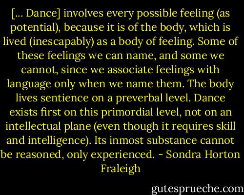 [... Dance] involves every possible feeling (as potential), because it is of the body, which is lived (inescapably) as a body of feeling. Some of these feelings we can name, and some we cannot, since we associate feelings with language only when we name them. The body lives sentience on a preverbal level. Dance exists first on this primordial level, not on an intellectual plane (even though it requires skill and intelligence). Its inmost substance cannot be reasoned, only experienced. - Sondra Horton Fraleigh