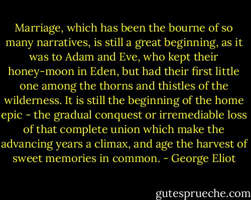 Marriage, which has been the bourne of so many narratives, is still a great beginning, as it was to Adam and Eve, who kept their honey-moon in Eden, but had their first little one among the thorns and thistles of the wilderness. It is still the beginning of the home epic - the gradual conquest or irremediable loss of that complete union which make the advancing years a climax, and age the harvest of sweet memories in common. - George Eliot