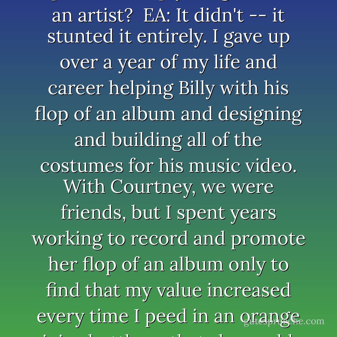 DeathWish: You spent some time working with Courtney Love and Billy Corgan on a creative level, how did this experience help your growth as an artist?<br /><br />EA: It didn't -- it stunted it entirely. I gave up over a year of my life and career helping Billy with his flop of an album and designing and building all of the costumes for his music video. With Courtney, we were friends, but I spent years working to record and promote her flop of an album only to find that my value increased every time I peed in an orange juice bottle so that she could fake her way through a drug test. Not exactly a haven for artistic growth. - Emilie Autumn