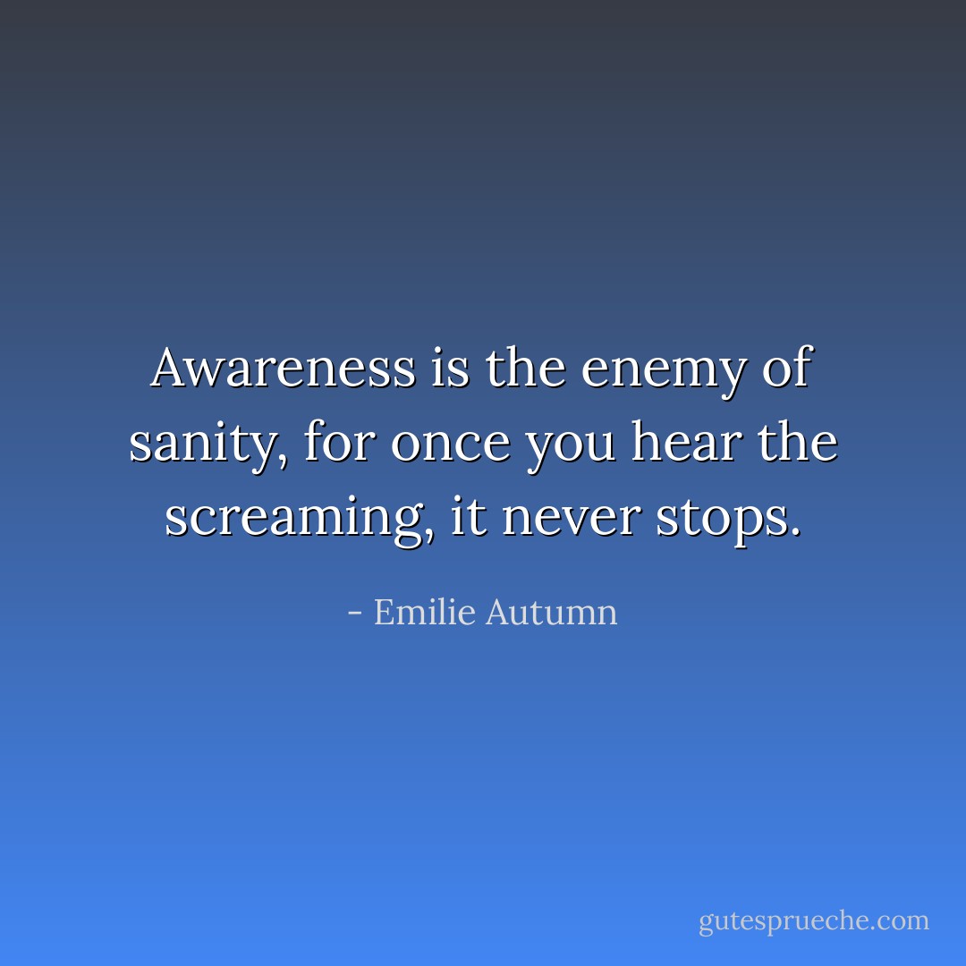 Awareness is the enemy of sanity, for once you hear the screaming, it never stops. - Emilie Autumn
