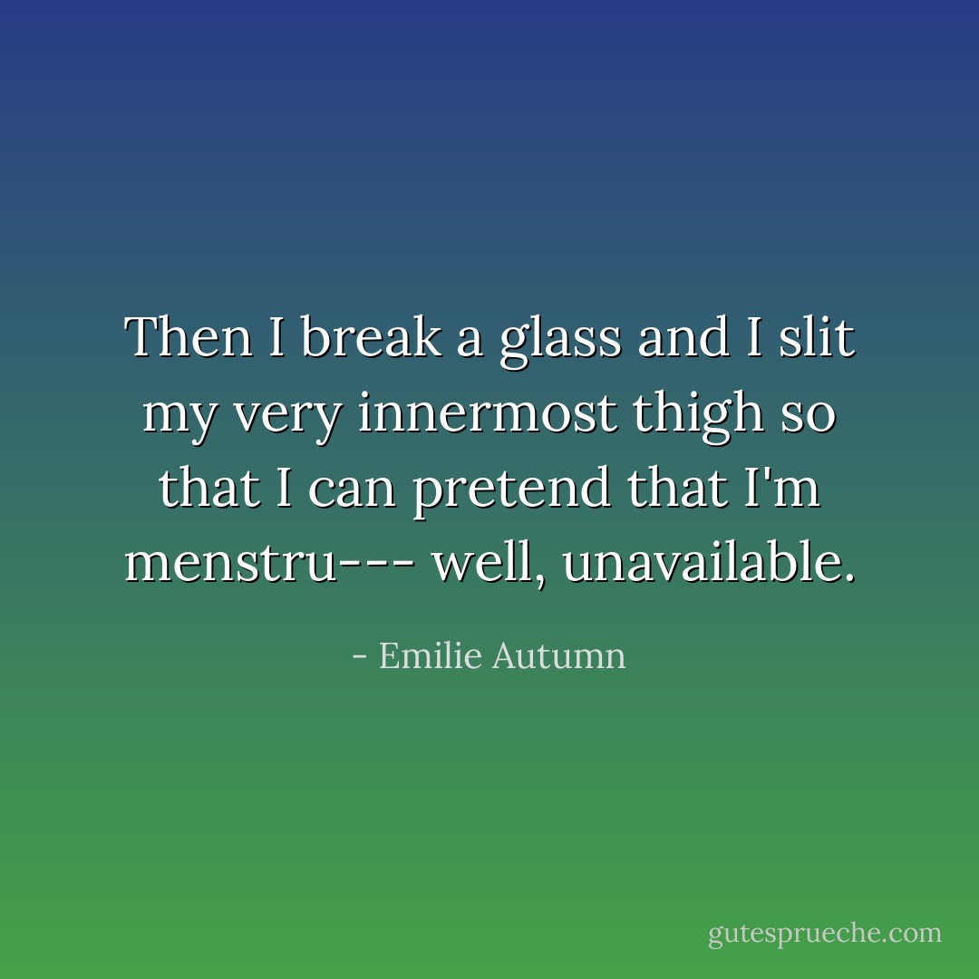 Then I break a glass and I slit my very innermost thigh so that I can pretend that I'm menstru--- well, unavailable. - Emilie Autumn