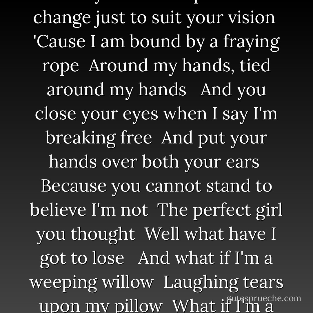 Here you sit on your high-backed chair <br />Wonder how the view is from there <br />I wouldn't know 'cause I like to sit <br />Upon the floor, yeah upon the floor <br />If you like we could play a game <br />Let's pretend that we are the same <br />But you will have to look much closer <br />Than you do, closer than you do <br /><br />And I'm far too tired to stay here anymore <br />And I don't care what you think anyway <br />'Cause I think you were wrong about me <br />Yeah what if you were, what if you were <br /><br />And what if I'm a snowstorm burning <br />What if I'm a world unturning <br />What if I'm an ocean, far too shallow, much too deep <br />What if I'm the kindest demon <br />Something you may not believe in <br />What if I'm a siren singing gentlemen to sleep <br /><br />I know you've got it figured out <br />Tell me what I am all about <br />And I just might learn a thing or two <br />Hundred about you, maybe about you <br />I'm the end of your telescope <br />I don't change just to suit your vision <br />'Cause I am bound by a fraying rope <br />Around my hands, tied around my hands <br /><br />And you close your eyes when I say I'm breaking free <br />And put your hands over both your ears <br />Because you cannot stand to believe I'm not <br />The perfect girl you thought <br />Well what have I got to lose <br /><br />And what if I'm a weeping willow <br />Laughing tears upon my pillow <br />What if I'm a socialite who wants to be alone <br />What if I'm a toothless leopard <br />What if I'm a sheepless shepherd <br />What if I'm an angel without wings to take me home <br /><br />You don't know me <br />Never will, never will <br />I'm outside your picture frame <br />And the glass is breaking now <br />You can't see me <br />Never will, never will <br />If you're never gonna see <br /><br />What if I'm a crowded desert <br />Too much pain with little pleasure <br />What if I'm the nicest place you never want to go <br />What if I don't know who I am <br />Will that keep us both from trying <br />To find out and when you have <br />Be sure to let me know <br /><br />What if I'm a snowstorm burning <br />What if I'm a world unturning <br />What if I'm an ocean, far too shallow, much too deep <br />What if I'm the kindest demon <br />Something you may not believe in <br />What if I'm a siren singing gentlemen to sleep <br />Sleep... <br />Sleep... - Emilie Autumn