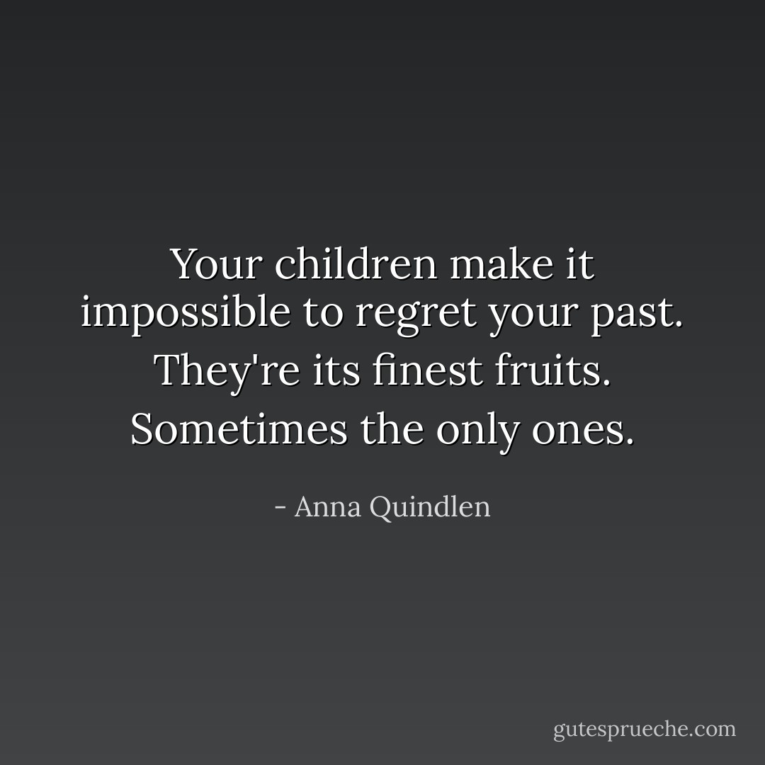 Your children make it impossible to regret your past. They're its finest fruits. Sometimes the only ones. - Anna Quindlen