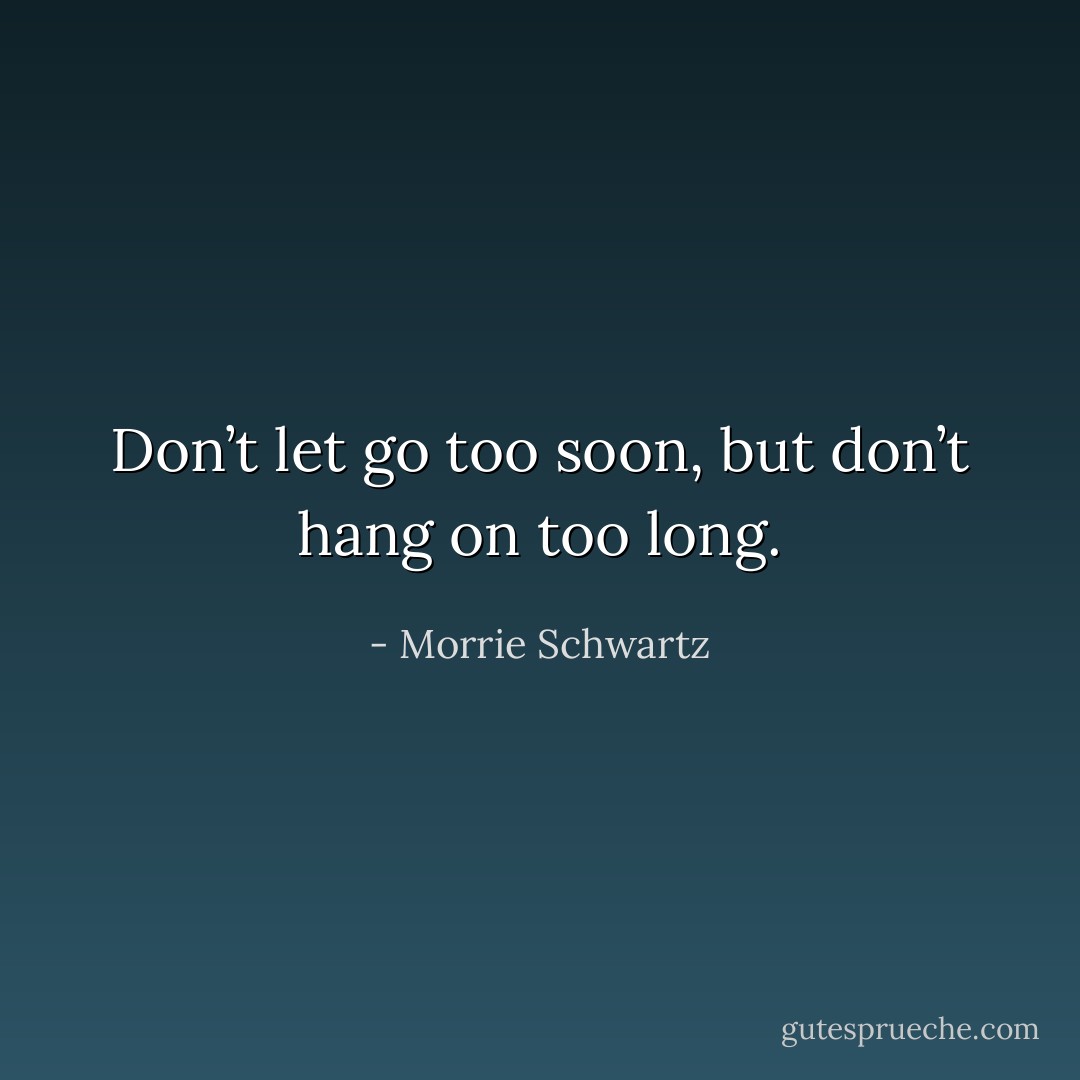 Don’t let go too soon, but don’t hang on too long. - Morrie Schwartz