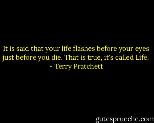 It is said that your life flashes before your eyes just before you die. That is true, it's called Life. - Terry Pratchett